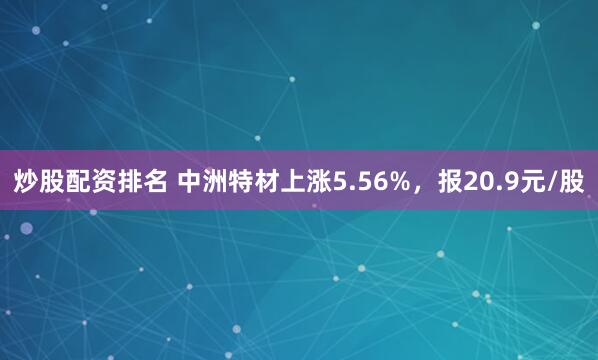 炒股配资排名 中洲特材上涨5.56%，报20.9元/股