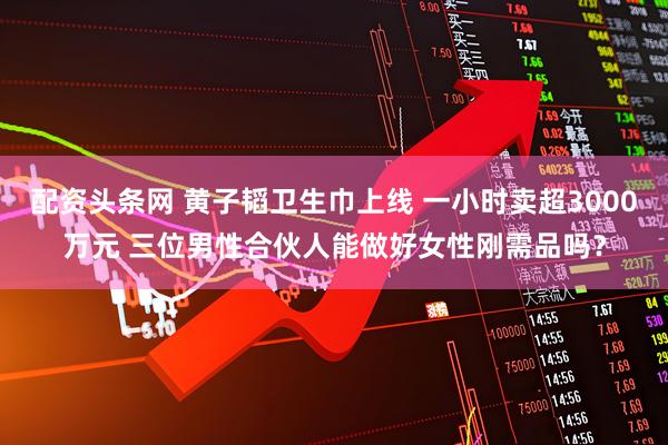 配资头条网 黄子韬卫生巾上线 一小时卖超3000万元 三位男性合伙人能做好女性刚需品吗？