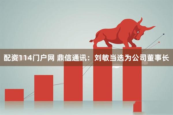 配资114门户网 鼎信通讯：刘敏当选为公司董事长