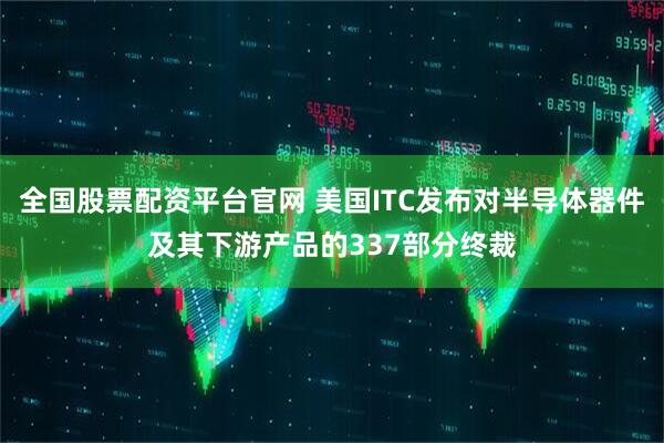 全国股票配资平台官网 美国ITC发布对半导体器件及其下游产品的337部分终裁