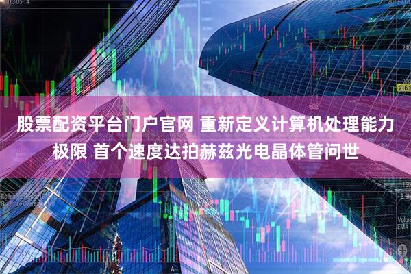 股票配资平台门户官网 重新定义计算机处理能力极限 首个速度达拍赫兹光电晶体管问世