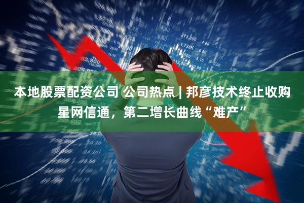 本地股票配资公司 公司热点 | 邦彦技术终止收购星网信通，第二增长曲线“难产”