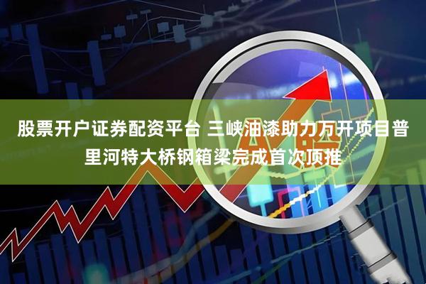 股票开户证券配资平台 三峡油漆助力万开项目普里河特大桥钢箱梁完成首次顶推