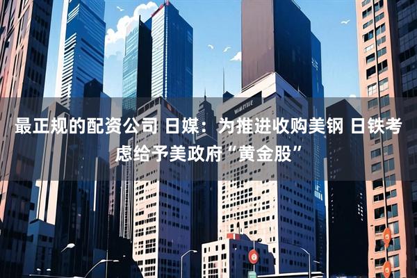 最正规的配资公司 日媒：为推进收购美钢 日铁考虑给予美政府“黄金股”