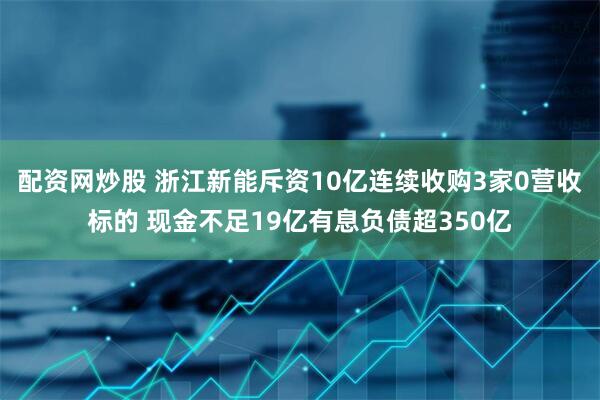 配资网炒股 浙江新能斥资10亿连续收购3家0营收标的 现金不足19亿有息负债超350亿