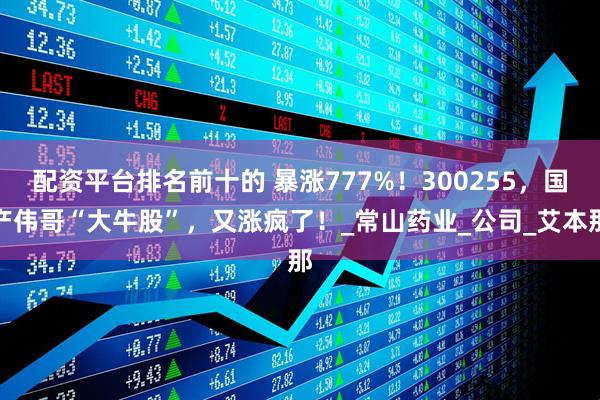 配资平台排名前十的 暴涨777%！300255，国产伟哥“大牛股”，又涨疯了！_常山药业_公司_艾本那