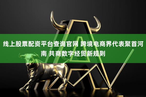 线上股票配资平台查询官网 跨境电商界代表聚首河南 共商数字经贸新规则