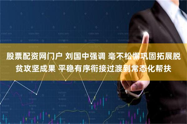 股票配资网门户 刘国中强调 毫不松懈巩固拓展脱贫攻坚成果 平稳有序衔接过渡到常态化帮扶