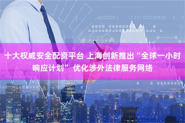 十大权威安全配资平台 上海创新推出“全球一小时响应计划” 优化涉外法律服务网络