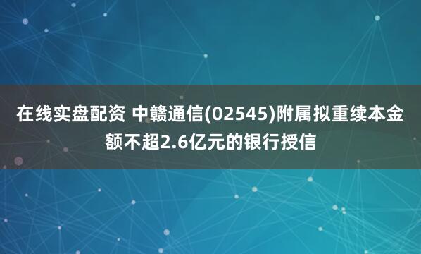 在线实盘配资 中赣通信(02545)附属拟重续本金额不超2.6亿元的银行授信