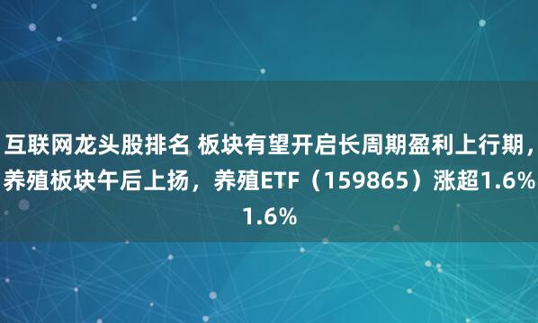 互联网龙头股排名 板块有望开启长周期盈利上行期，养殖板块午后上扬，养殖ETF（159865）涨超1.6%