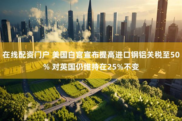 在线配资门户 美国白宫宣布提高进口钢铝关税至50% 对英国仍维持在25%不变