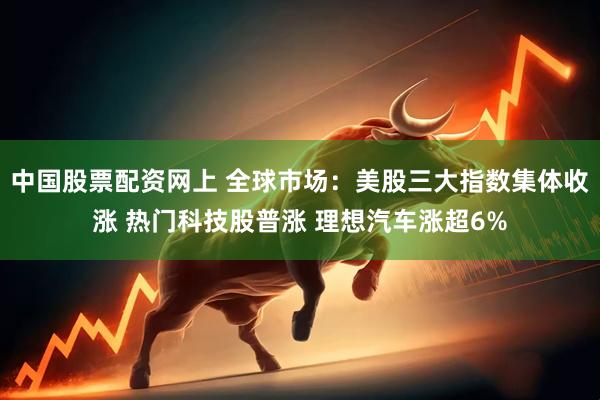 中国股票配资网上 全球市场：美股三大指数集体收涨 热门科技股普涨 理想汽车涨超6%