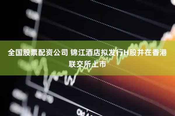 全国股票配资公司 锦江酒店拟发行H股并在香港联交所上市
