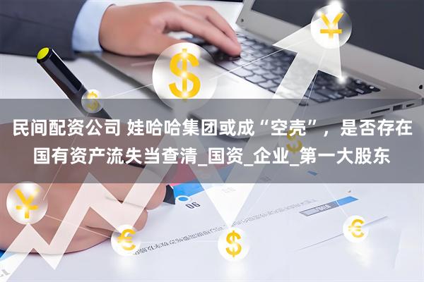 民间配资公司 娃哈哈集团或成“空壳”，是否存在国有资产流失当查清_国资_企业_第一大股东