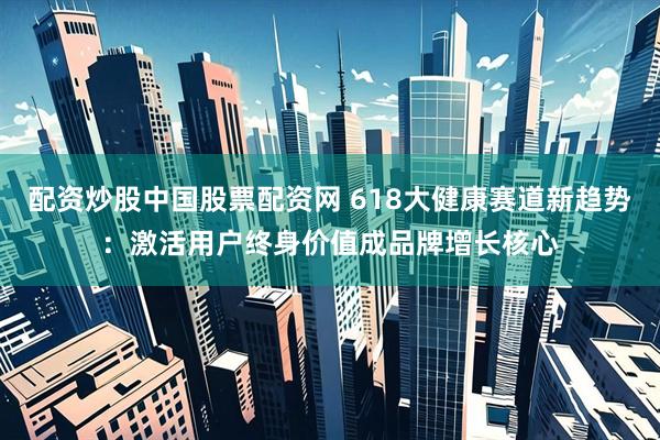 配资炒股中国股票配资网 618大健康赛道新趋势：激活用户终身价值成品牌增长核心