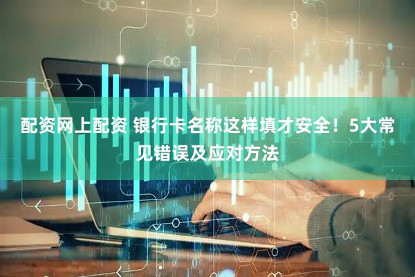 配资网上配资 银行卡名称这样填才安全！5大常见错误及应对方法