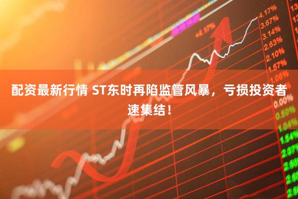 配资最新行情 ST东时再陷监管风暴，亏损投资者速集结！