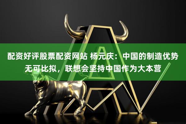 配资好评股票配资网站 杨元庆：中国的制造优势无可比拟，联想会坚持中国作为大本营