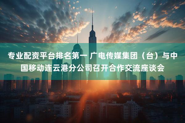 专业配资平台排名第一 广电传媒集团（台）与中国移动连云港分公司召开合作交流座谈会