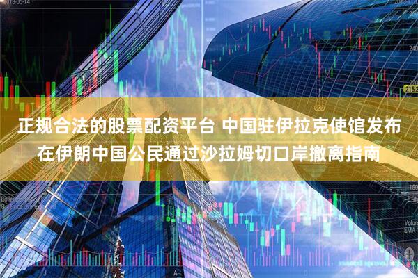 正规合法的股票配资平台 中国驻伊拉克使馆发布在伊朗中国公民通过沙拉姆切口岸撤离指南