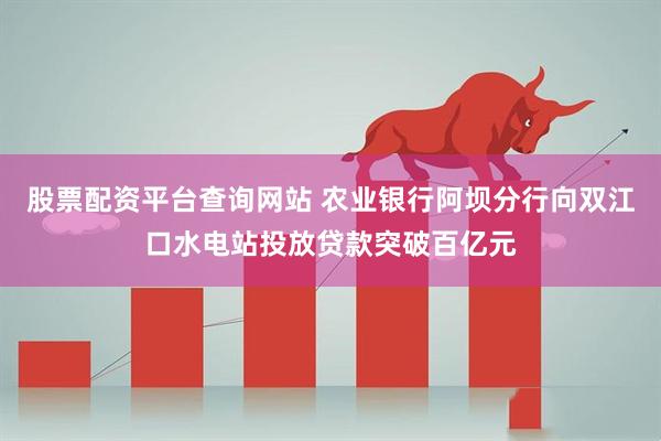 股票配资平台查询网站 农业银行阿坝分行向双江口水电站投放贷款突破百亿元