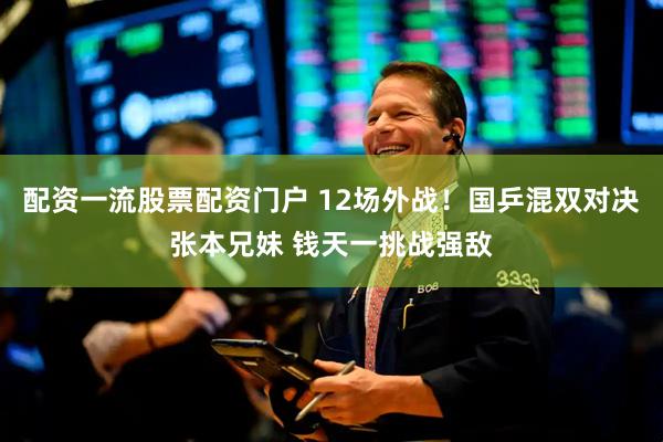 配资一流股票配资门户 12场外战！国乒混双对决张本兄妹 钱天一挑战强敌