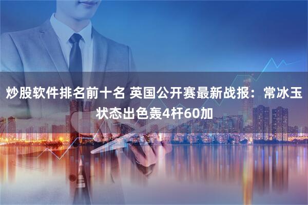 炒股软件排名前十名 英国公开赛最新战报：常冰玉状态出色轰4杆60加