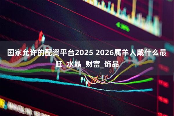 国家允许的配资平台2025 2026属羊人戴什么最旺_水晶_财富_饰品