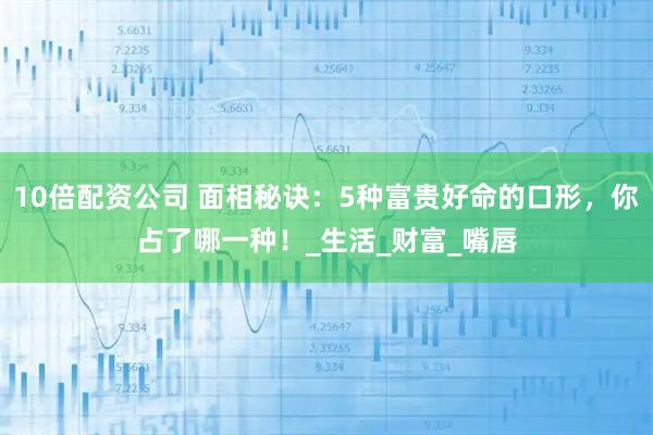 10倍配资公司 面相秘诀：5种富贵好命的口形，你占了哪一种！_生活_财富_嘴唇