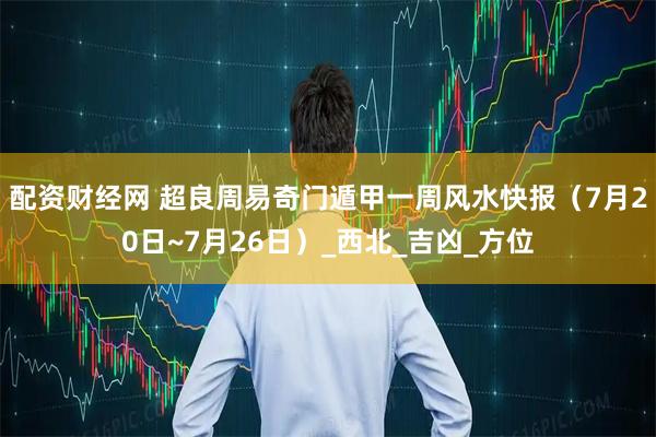 配资财经网 超良周易奇门遁甲一周风水快报（7月20日~7月26日）_西北_吉凶_方位