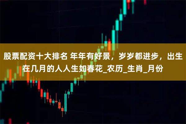股票配资十大排名 年年有好景，岁岁都进步，出生在几月的人人生如春花_农历_生肖_月份