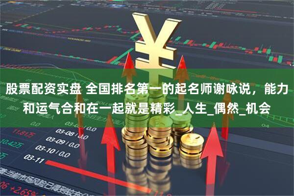 股票配资实盘 全国排名第一的起名师谢咏说，能力和运气合和在一起就是精彩_人生_偶然_机会