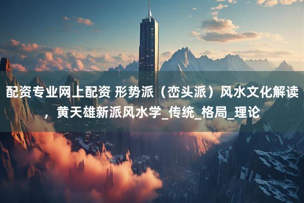 配资专业网上配资 形势派（峦头派）风水文化解读，黄天雄新派风水学_传统_格局_理论