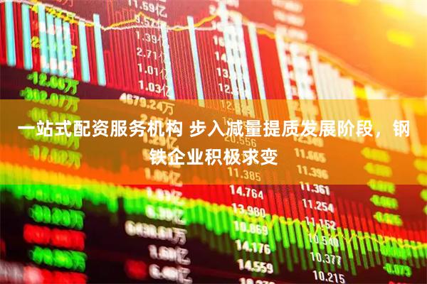 一站式配资服务机构 步入减量提质发展阶段，钢铁企业积极求变
