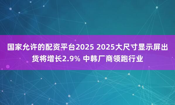 国家允许的配资平台2025 2025大尺寸显示屏出货将增长2.9% 中韩厂商领跑行业