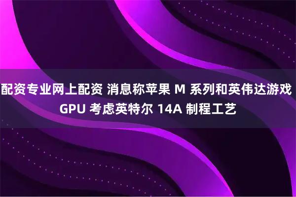 配资专业网上配资 消息称苹果 M 系列和英伟达游戏 GPU 考虑英特尔 14A 制程工艺