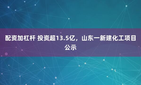 配资加杠杆 投资超13.5亿,山东一新建化工项目公示