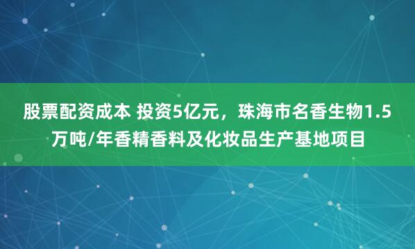 股票配资成本 投资5亿元,珠海市名香生物1.5万吨/年香精香料及化妆品生产基地项目