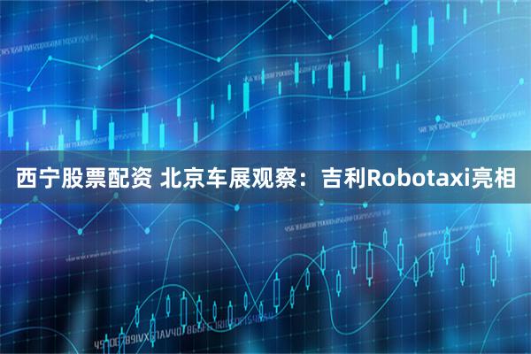 西宁股票配资 北京车展观察：吉利Robotaxi亮相