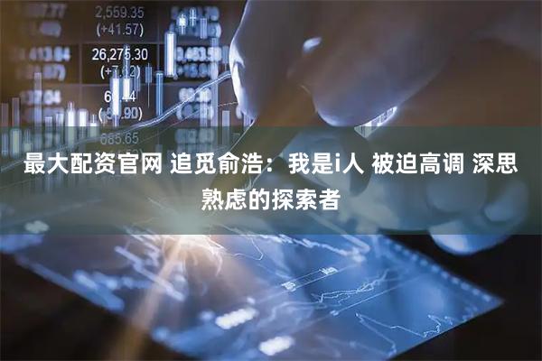 最大配资官网 追觅俞浩：我是i人 被迫高调 深思熟虑的探索者