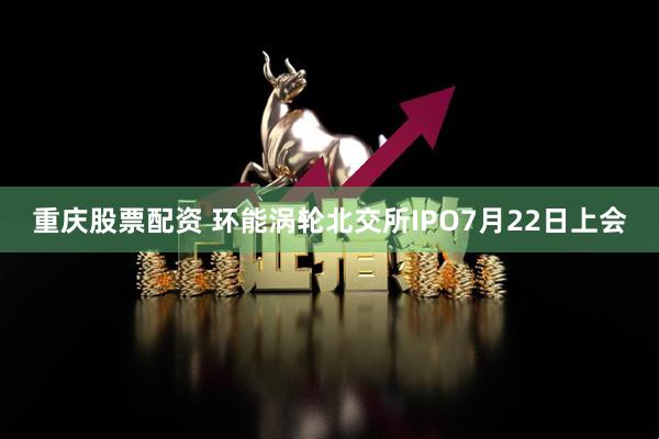 重庆股票配资 环能涡轮北交所IPO7月22日上会