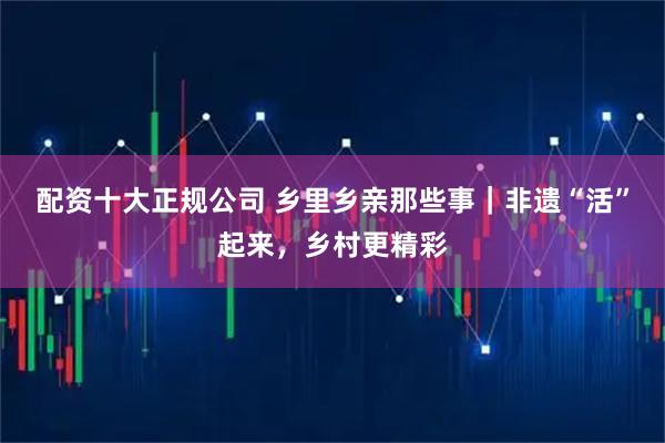 配资十大正规公司 乡里乡亲那些事｜非遗“活”起来，乡村更精彩
